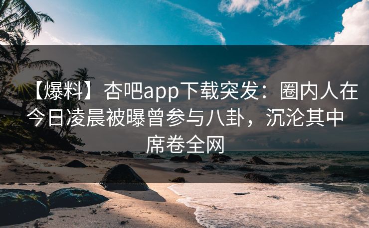【爆料】杏吧app下载突发：圈内人在今日凌晨被曝曾参与八卦，沉沦其中席卷全网